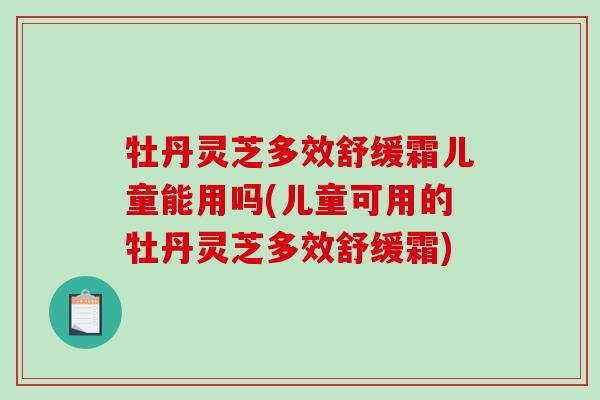 牡丹灵芝多效舒缓霜儿童能用吗(儿童可用的牡丹灵芝多效舒缓霜)
