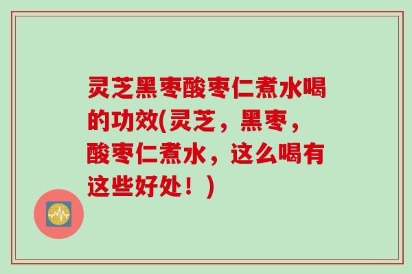 灵芝黑枣酸枣仁煮水喝的功效(灵芝，黑枣，酸枣仁煮水，这么喝有这些好处！)