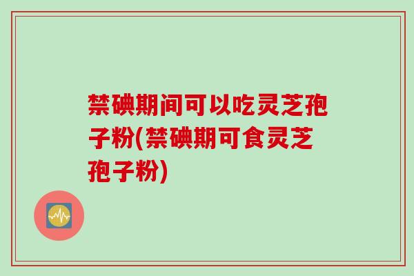 禁碘期间可以吃灵芝孢子粉(禁碘期可食灵芝孢子粉)