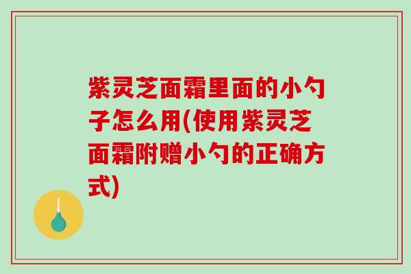 紫灵芝面霜里面的小勺子怎么用(使用紫灵芝面霜附赠小勺的正确方式)