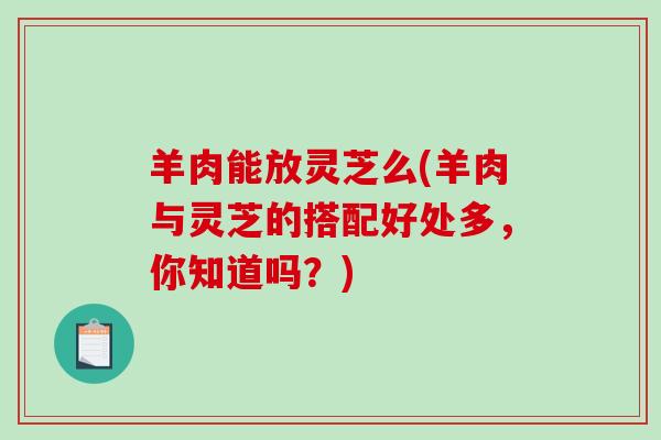 羊肉能放灵芝么(羊肉与灵芝的搭配好处多，你知道吗？)