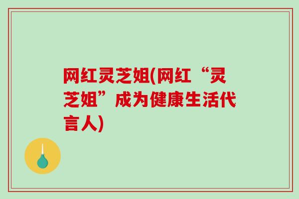 网红灵芝姐(网红“灵芝姐”成为健康生活代言人)