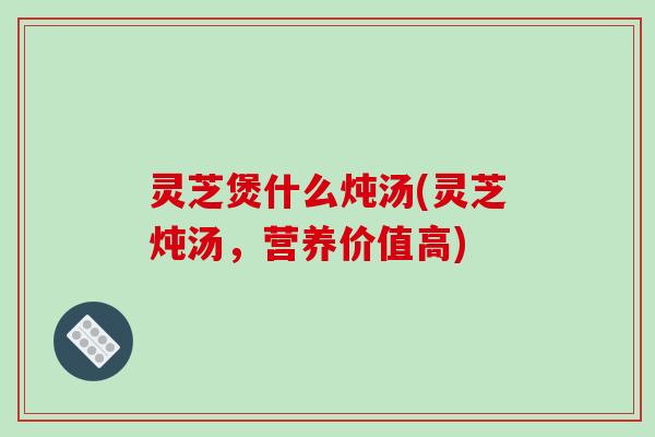 灵芝煲什么炖汤(灵芝炖汤，营养价值高)