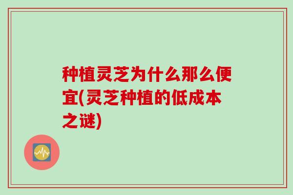 种植灵芝为什么那么便宜(灵芝种植的低成本之谜)