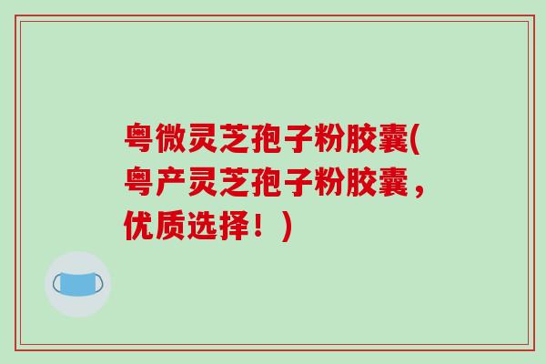 粤微灵芝孢子粉胶囊(粤产灵芝孢子粉胶囊，优质选择！)