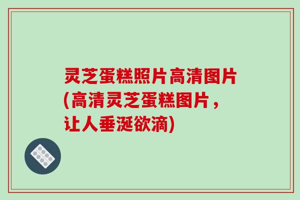 灵芝蛋糕照片高清图片(高清灵芝蛋糕图片，让人垂涎欲滴)