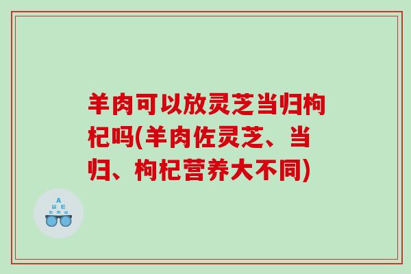 羊肉可以放灵芝当归枸杞吗(羊肉佐灵芝、当归、枸杞营养大不同)