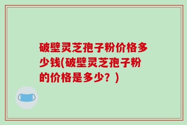 破壁灵芝孢子粉价格多少钱(破壁灵芝孢子粉的价格是多少？)