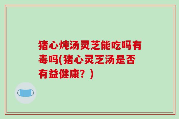 猪心炖汤灵芝能吃吗有毒吗(猪心灵芝汤是否有益健康？)