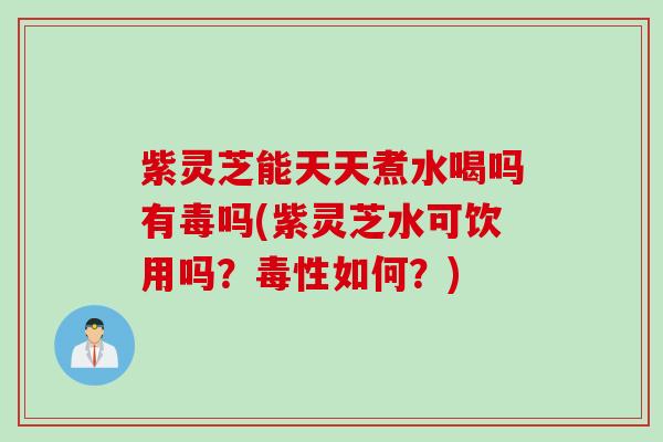 紫灵芝能天天煮水喝吗有毒吗(紫灵芝水可饮用吗？毒性如何？)