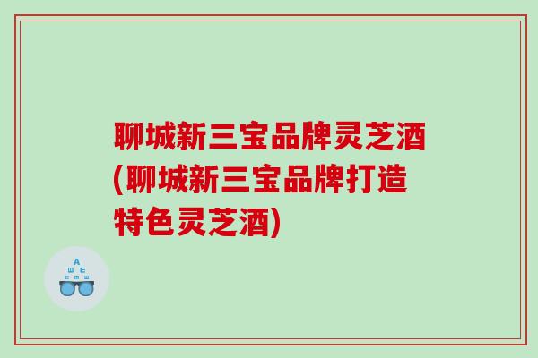 聊城新三宝品牌灵芝酒(聊城新三宝品牌打造特色灵芝酒)