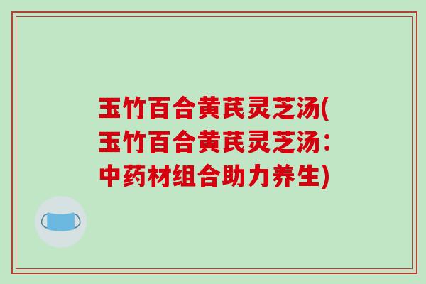 玉竹百合黄芪灵芝汤(玉竹百合黄芪灵芝汤：中药材组合助力养生)