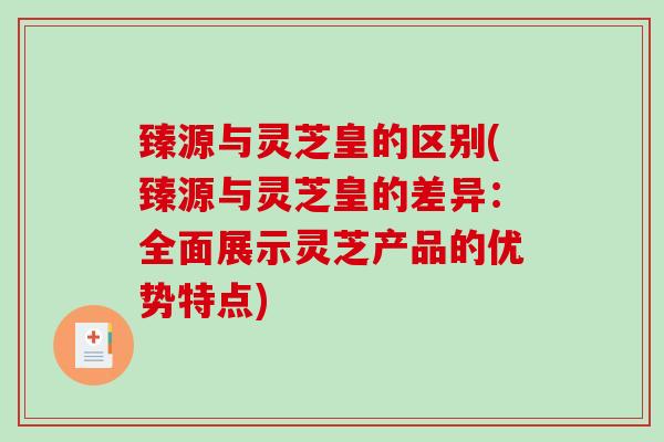 臻源与灵芝皇的区别(臻源与灵芝皇的差异：全面展示灵芝产品的优势特点)