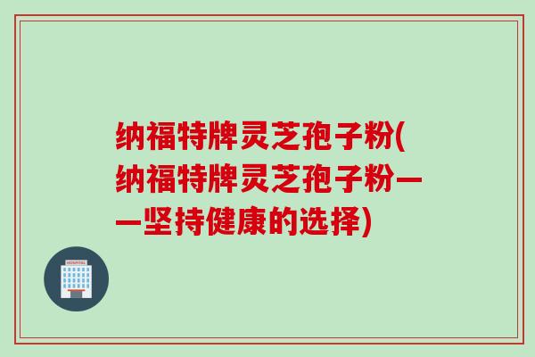 纳福特牌灵芝孢子粉(纳福特牌灵芝孢子粉——坚持健康的选择)