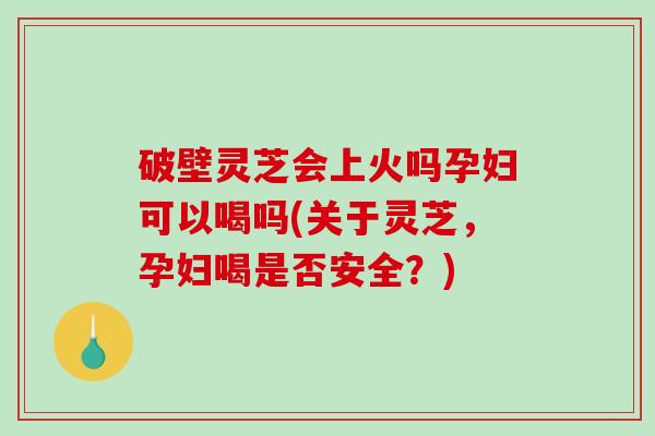 破壁灵芝会上火吗孕妇可以喝吗(关于灵芝，孕妇喝是否安全？)
