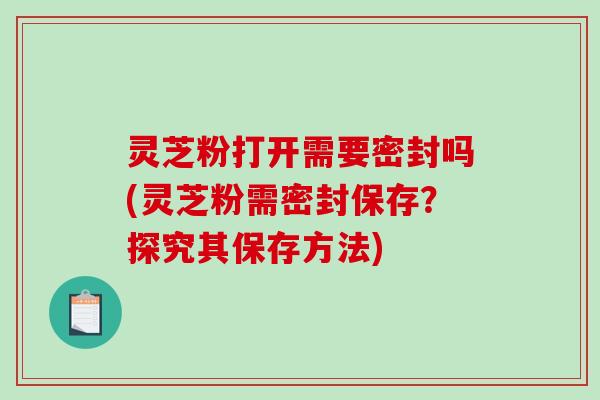 灵芝粉打开需要密封吗(灵芝粉需密封保存？探究其保存方法)