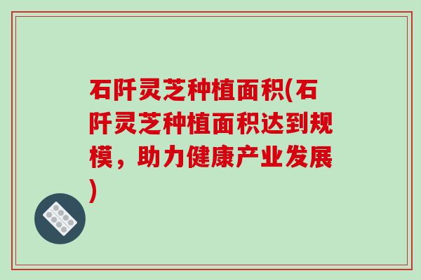 石阡灵芝种植面积(石阡灵芝种植面积达到规模，助力健康产业发展)