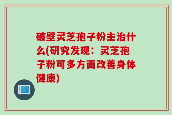 破壁灵芝孢子粉主治什么(研究发现：灵芝孢子粉可多方面改善身体健康)