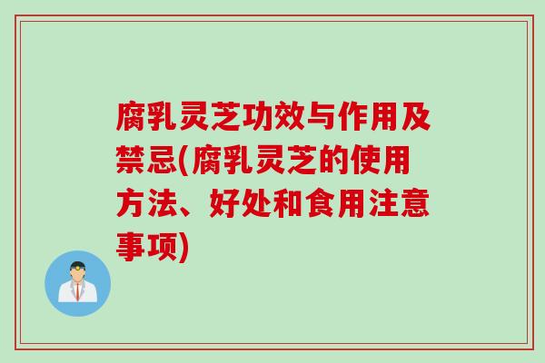 腐乳灵芝功效与作用及禁忌(腐乳灵芝的使用方法、好处和食用注意事项)