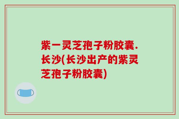 紫一灵芝孢子粉胶囊.长沙(长沙出产的紫灵芝孢子粉胶囊)