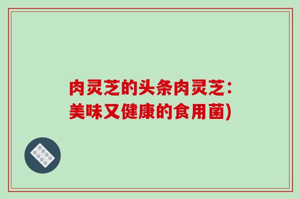 肉灵芝的头条肉灵芝:美味又健康的食用菌) 肉灵芝的头条肉灵芝:美味又健康的食用菌)