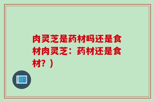 肉灵芝是药材吗还是食材肉灵芝：药材还是食材？)