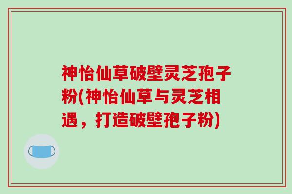 神怡仙草破壁灵芝孢子粉(神怡仙草与灵芝相遇，打造破壁孢子粉)