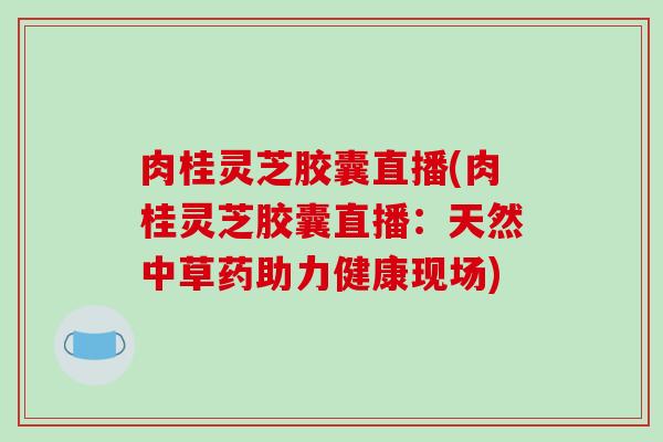 肉桂灵芝胶囊直播(肉桂灵芝胶囊直播：天然中草药助力健康现场)