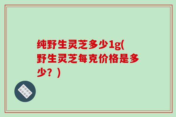 纯野生灵芝多少1g(野生灵芝每克价格是多少？)