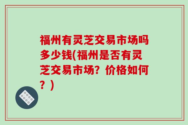 福州有灵芝交易市场吗多少钱(福州是否有灵芝交易市场？价格如何？)