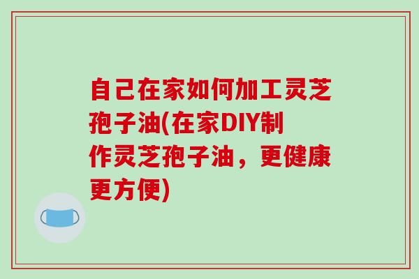 自己在家如何加工灵芝孢子油(在家DIY制作灵芝孢子油，更健康更方便)
