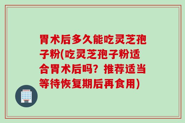 胃术后多久能吃灵芝孢子粉(吃灵芝孢子粉适合胃术后吗？推荐适当等待恢复期后再食用)