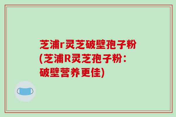 芝浦r灵芝破壁孢子粉(芝浦R灵芝孢子粉：破壁营养更佳)