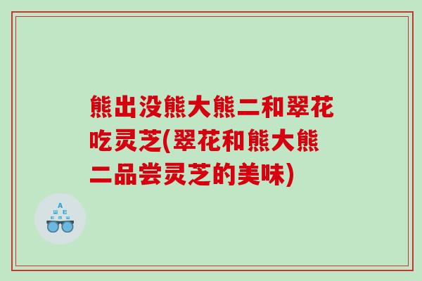 熊出没熊大熊二和翠花吃灵芝(翠花和熊大熊二品尝灵芝的美味)