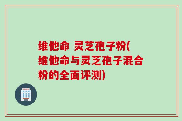 维他命 灵芝孢子粉(维他命与灵芝孢子混合粉的全面评测)