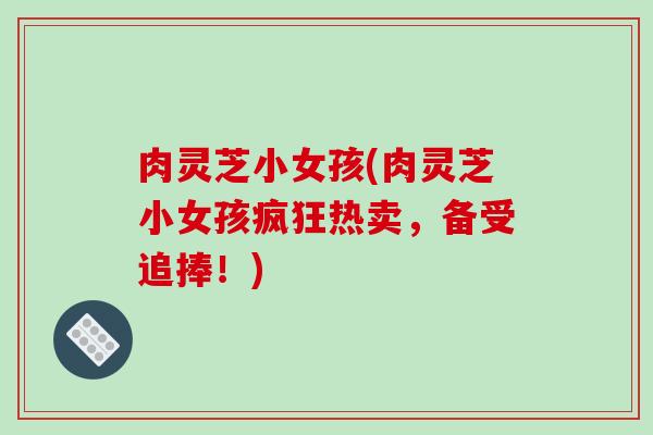 肉灵芝小女孩(肉灵芝小女孩疯狂热卖，备受追捧！)