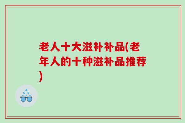 老人十大滋补补品(老年人的十种滋补品推荐)