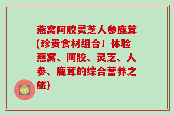 燕窝阿胶灵芝人参鹿茸(珍贵食材组合!体验燕窝、阿胶、灵芝、人参、鹿茸的综合营养之旅) 燕窝阿胶灵芝人参鹿茸(珍贵食材组合!体验燕窝、阿胶、灵芝、人参、鹿茸的综合营养之旅)