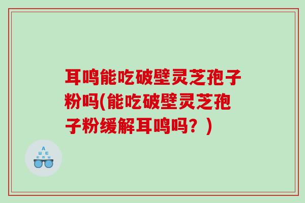 耳鸣能吃破壁灵芝孢子粉吗(能吃破壁灵芝孢子粉缓解耳鸣吗？)