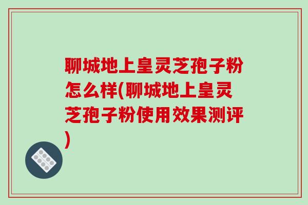 聊城地上皇灵芝孢子粉怎么样(聊城地上皇灵芝孢子粉使用效果测评)