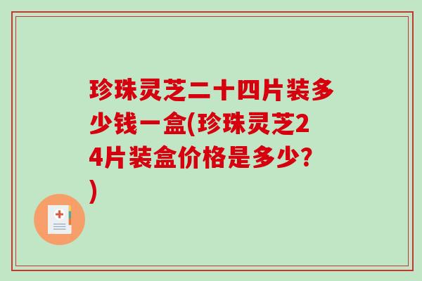 珍珠灵芝二十四片装多少钱一盒(珍珠灵芝24片装盒价格是多少？)