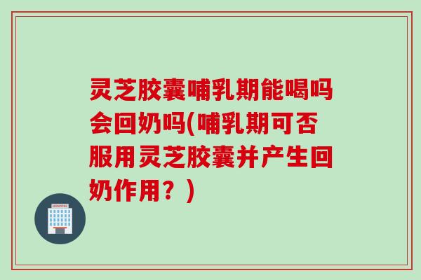 灵芝胶囊哺乳期能喝吗会回奶吗(哺乳期可否服用灵芝胶囊并产生回奶作用？)
