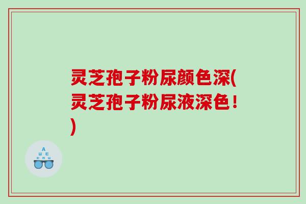 灵芝孢子粉尿颜色深(灵芝孢子粉尿液深色！)