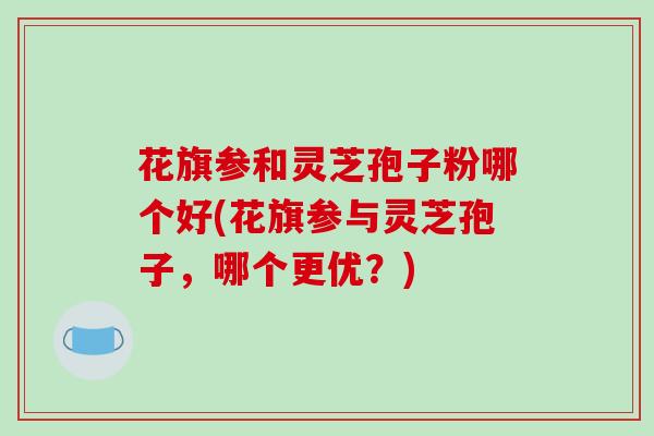 花旗参和灵芝孢子粉哪个好(花旗参与灵芝孢子，哪个更优？)