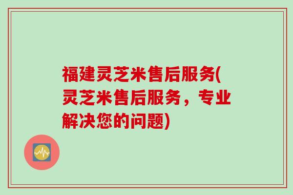 福建灵芝米售后服务(灵芝米售后服务，专业解决您的问题)