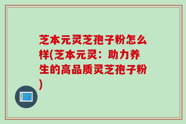 芝本元灵芝孢子粉怎么样(芝本元灵：助力养生的高品质灵芝孢子粉)