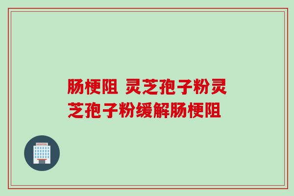 肠梗阻 灵芝孢子粉灵芝孢子粉缓解肠梗阻