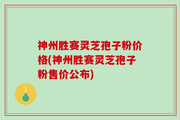 神州胜赛灵芝孢子粉价格(神州胜赛灵芝孢子粉售价公布)