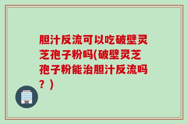 胆汁反流可以吃破壁灵芝孢子粉吗(破壁灵芝孢子粉能治胆汁反流吗？)