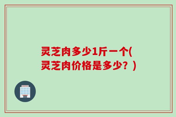灵芝肉多少1斤一个(灵芝肉价格是多少？)